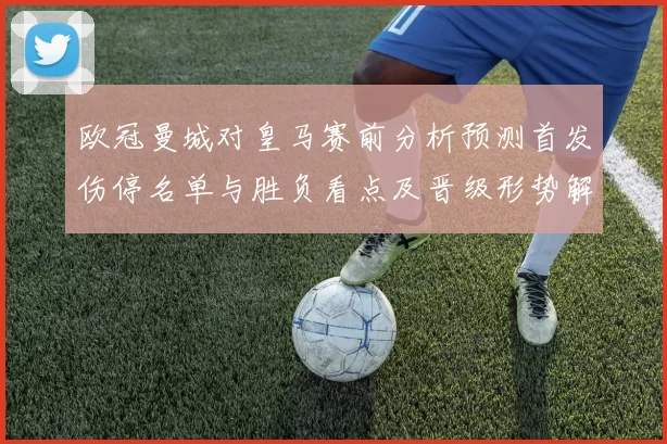 欧冠曼城对皇马赛前分析预测首发伤停名单与胜负看点及晋级形势解读