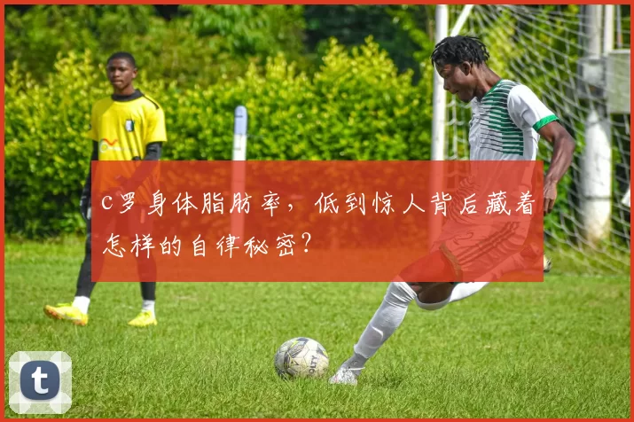 c罗身体脂肪率，低到惊人背后藏着怎样的自律秘密？