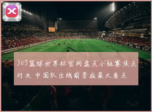 3v3篮球世界杯官网盘点小组赛焦点对决 中国队出线前景成最大看点