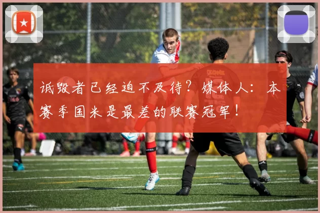 诋毁者已经迫不及待?媒体人:本赛季国米是最差的联赛冠军!