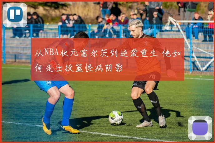 从NBA状元富尔茨到逆袭重生 他如何走出投篮怪病阴影