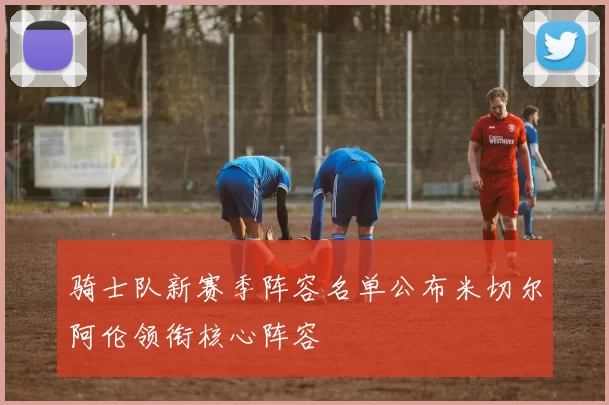 骑士队新赛季阵容名单公布米切尔阿伦领衔核心阵容