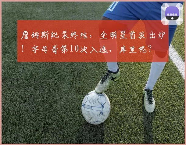 詹姆斯纪录终结，全明星首发出炉！字母哥第10次入选，库里呢？