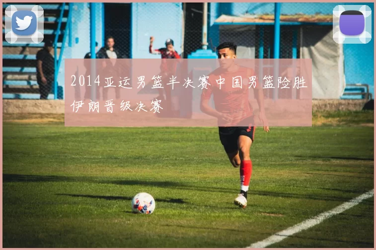 2014亚运男篮半决赛中国男篮险胜伊朗晋级决赛