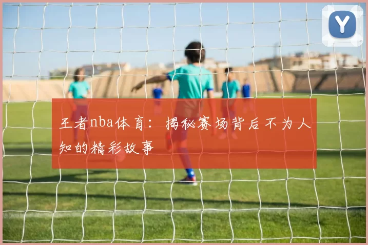 王者nba体育：揭秘赛场背后不为人知的精彩故事