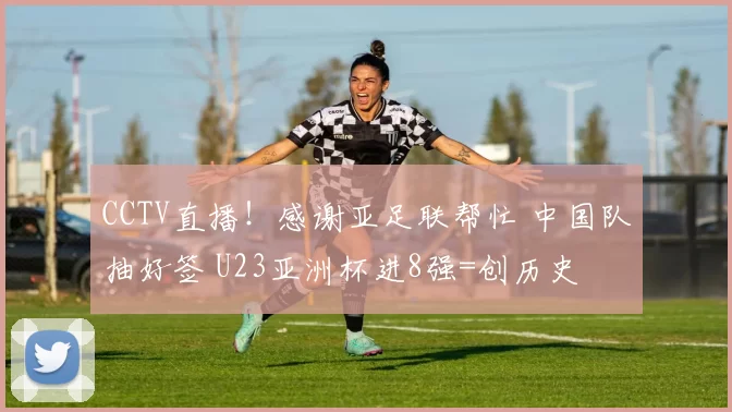 CCTV直播！感谢亚足联帮忙 中国队抽好签 U23亚洲杯进8强=创历史