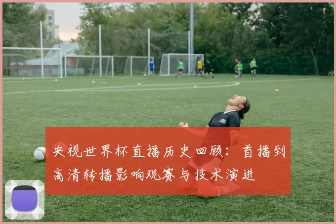 央视世界杯直播历史回顾：首播到高清转播影响观赛与技术演进