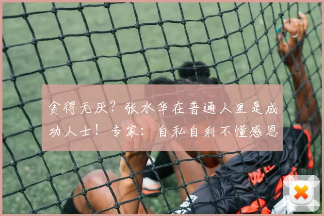 贪得无厌？张水华在普通人里是成功人士！专家：自私自利不懂感恩