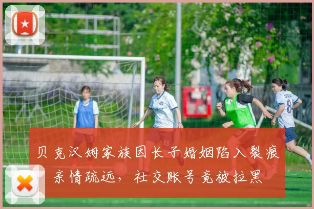 贝克汉姆家族因长子婚姻陷入裂痕：亲情疏远，社交账号竟被拉黑