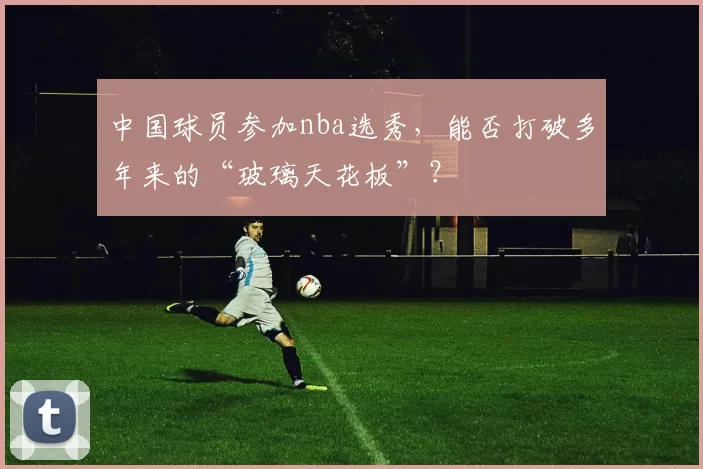 中国球员参加nba选秀，能否打破多年来的“玻璃天花板”？