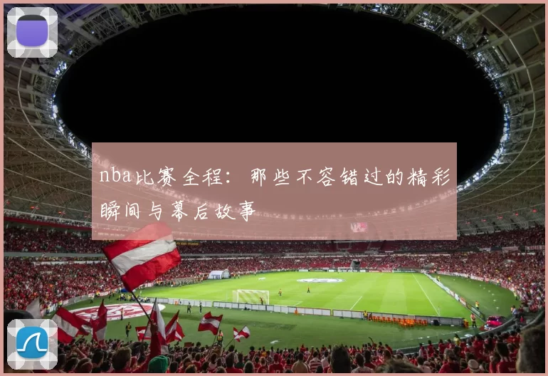 nba比赛全程：那些不容错过的精彩瞬间与幕后故事