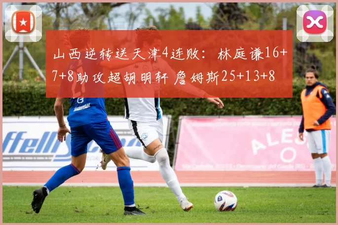 山西逆转送天津4连败：林庭谦16+7+8助攻超胡明轩 詹姆斯25+13+8