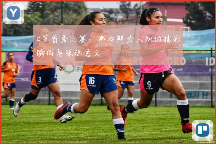 c罗首秀比赛，那些鲜为人知的精彩瞬间与深远意义