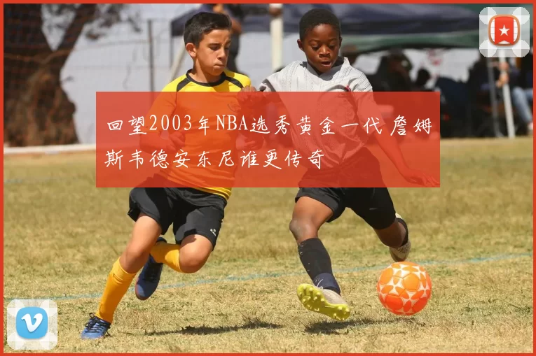 回望2003年NBA选秀黄金一代 詹姆斯韦德安东尼谁更传奇