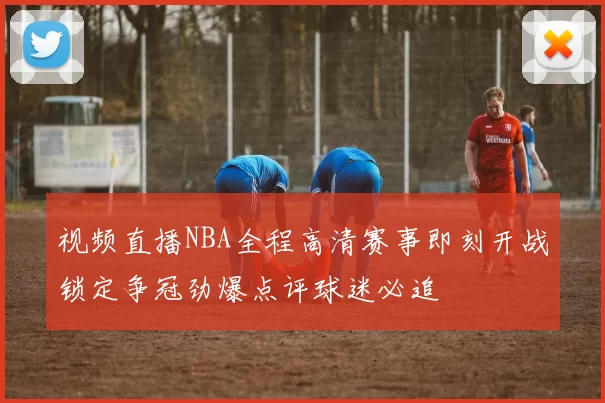 视频直播NBA全程高清赛事即刻开战锁定争冠劲爆点评球迷必追