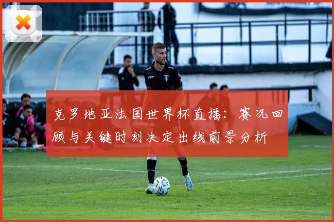 克罗地亚法国世界杯直播：赛况回顾与关键时刻决定出线前景分析