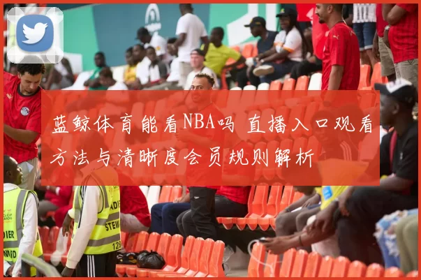蓝鲸体育能看NBA吗 直播入口观看方法与清晰度会员规则解析