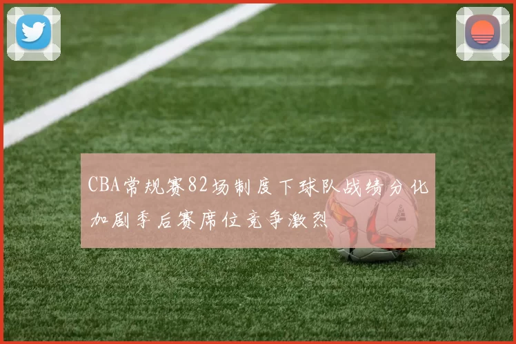 CBA常规赛82场制度下球队战绩分化加剧季后赛席位竞争激烈