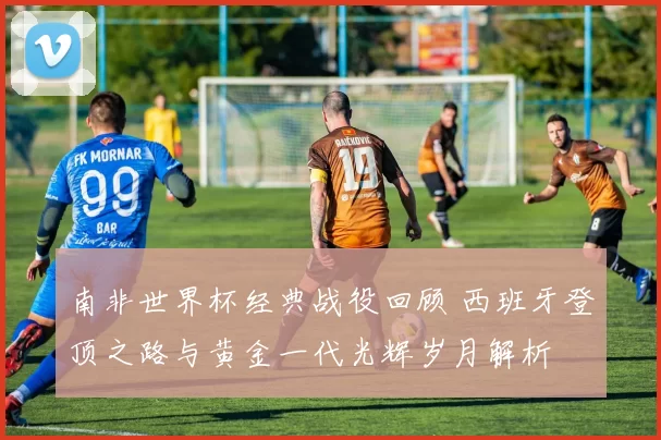 南非世界杯经典战役回顾 西班牙登顶之路与黄金一代光辉岁月解析