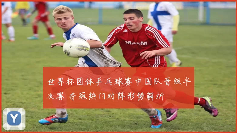 世界杯团体乒乓球赛中国队晋级半决赛 夺冠热门对阵形势解析