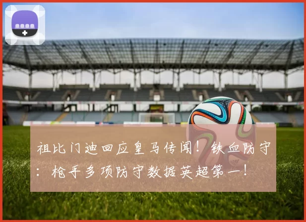 祖比门迪回应皇马传闻！铁血防守：枪手多项防守数据英超第一！