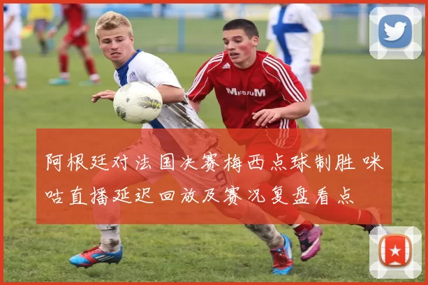 阿根廷对法国决赛梅西点球制胜 咪咕直播延迟回放及赛况复盘看点