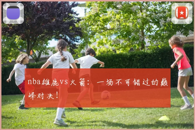 nba雄鹿vs火箭：一场不可错过的巅峰对决！
