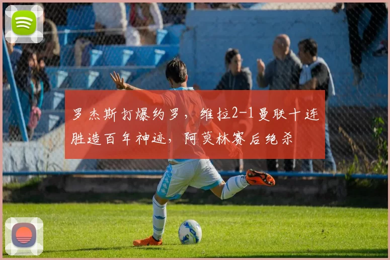 罗杰斯打爆约罗，维拉2-1曼联十连胜造百年神迹，阿莫林赛后绝杀