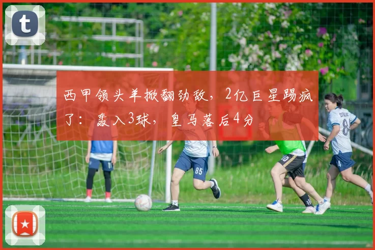 西甲领头羊掀翻劲敌,2亿巨星踢疯了:轰入3球,皇马落后4分