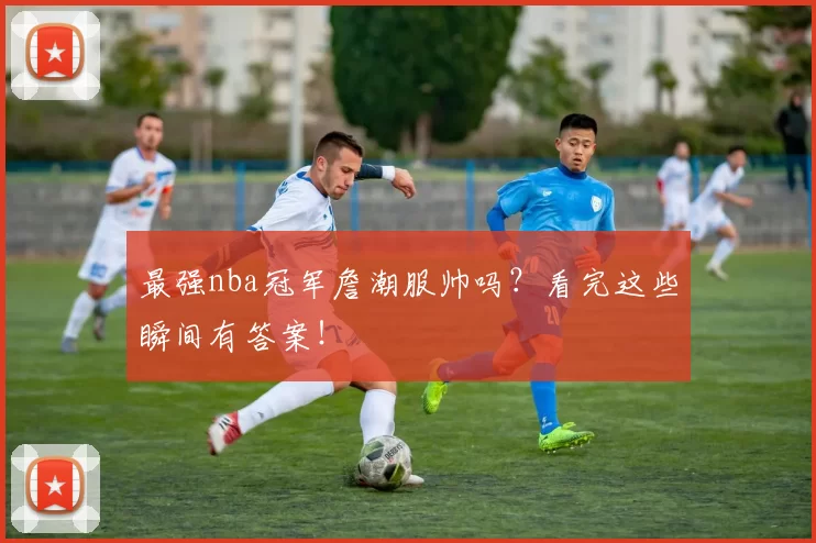 最强nba冠军詹潮服帅吗？看完这些瞬间有答案！