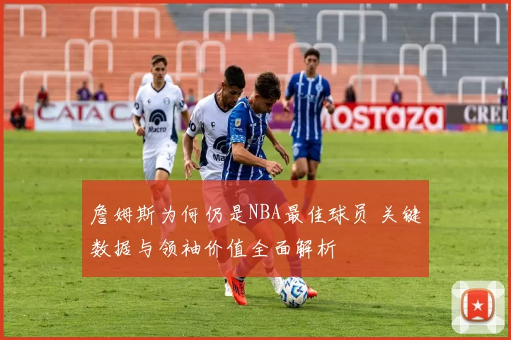 詹姆斯为何仍是NBA最佳球员 关键数据与领袖价值全面解析