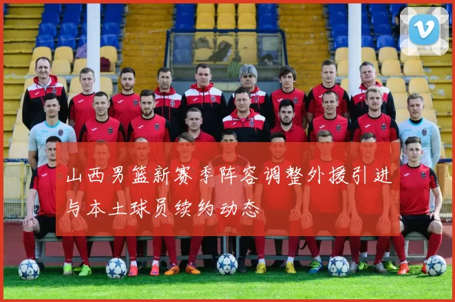 山西男篮新赛季阵容调整外援引进与本土球员续约动态