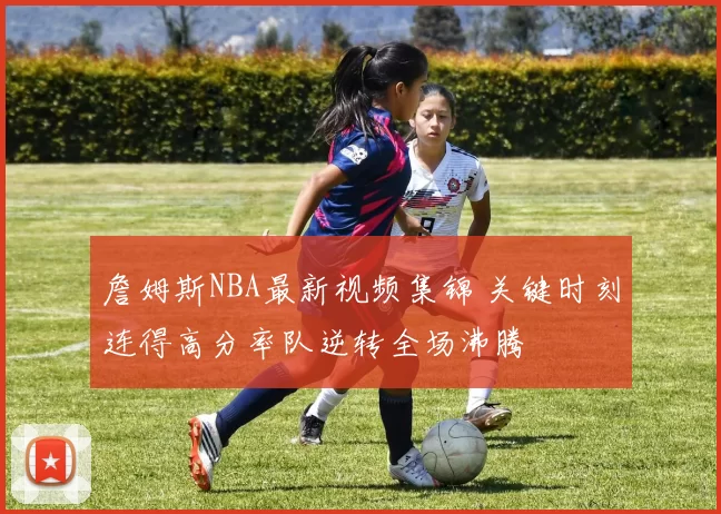 詹姆斯NBA最新视频集锦 关键时刻连得高分率队逆转全场沸腾