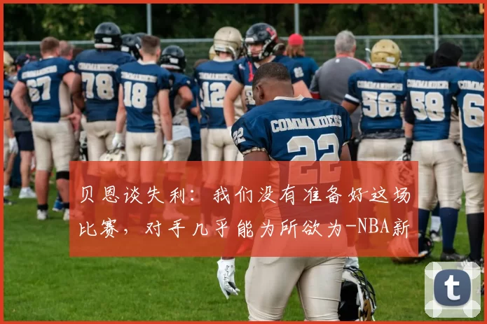 贝恩谈失利:我们没有准备好这场比赛,对手几乎能为所欲为-NBA新闻