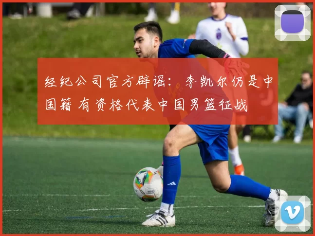 经纪公司官方辟谣：李凯尔仍是中国籍 有资格代表中国男篮征战