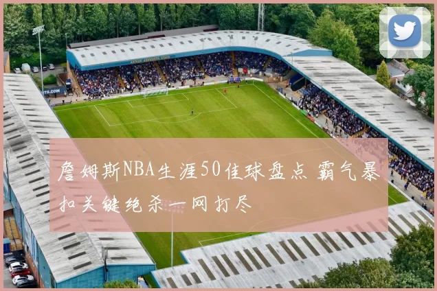 詹姆斯NBA生涯50佳球盘点 霸气暴扣关键绝杀一网打尽