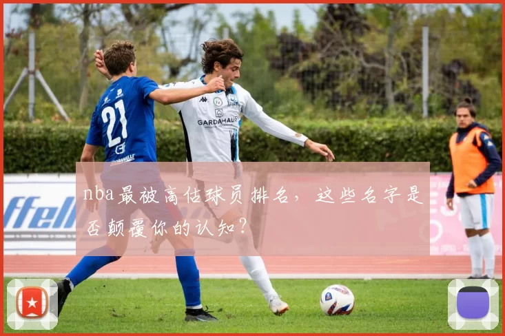 nba最被高估球员排名，这些名字是否颠覆你的认知？