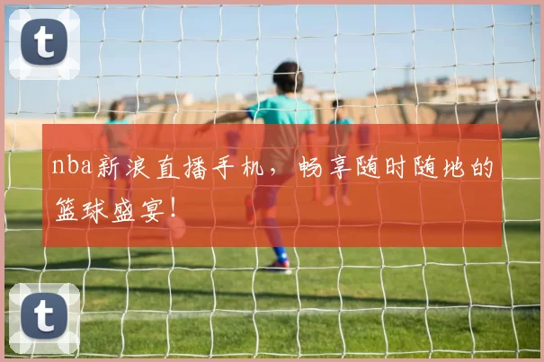 nba新浪直播手机，畅享随时随地的篮球盛宴！