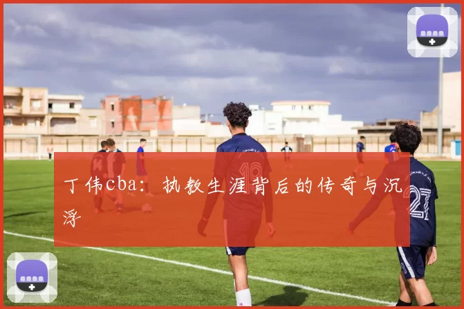 丁伟cba:执教生涯背后的传奇与沉浮