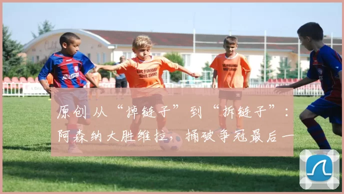 原创 从“掉链子”到“拆链子”:阿森纳大胜维拉,捅破争冠最后一层心理窗户纸
