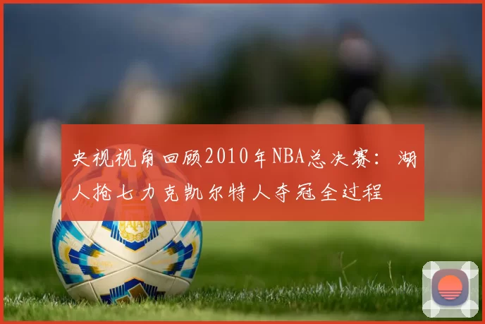 央视视角回顾2010年NBA总决赛:湖人抢七力克凯尔特人夺冠全过程