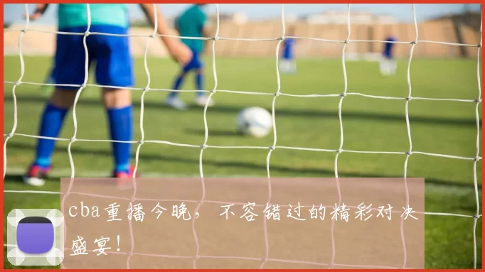 cba重播今晚,不容错过的精彩对决盛宴!