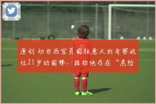 原创 切尔西官员前往意大利考察这位21岁的前锋，据称他存在“危险”。