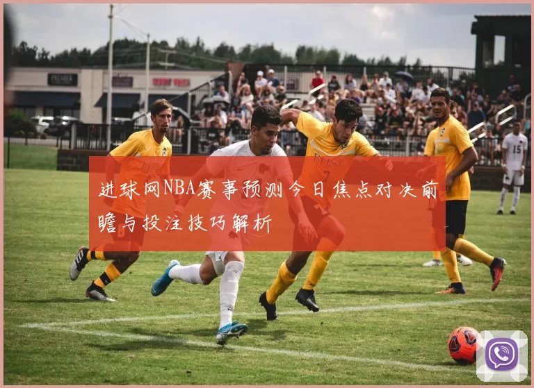 进球网NBA赛事预测今日焦点对决前瞻与投注技巧解析