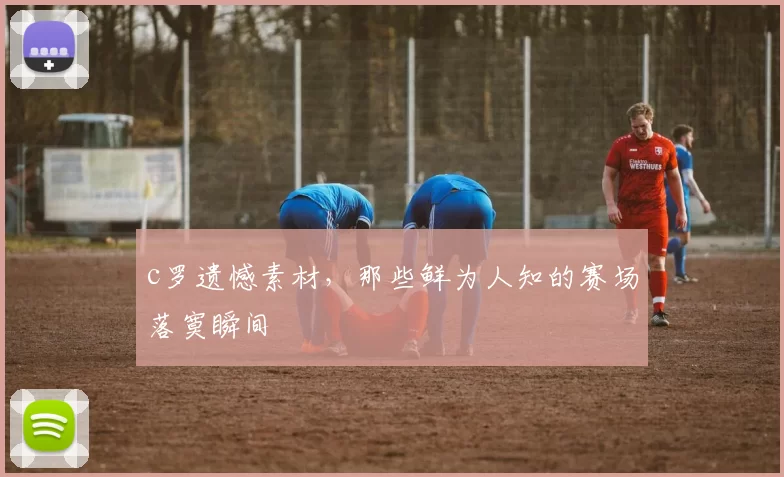 c罗遗憾素材，那些鲜为人知的赛场落寞瞬间