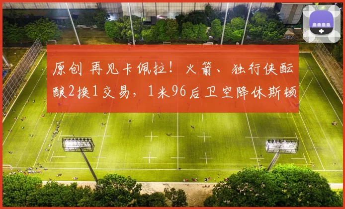 原创 再见卡佩拉！火箭、独行侠酝酿2换1交易，1米96后卫空降休斯顿