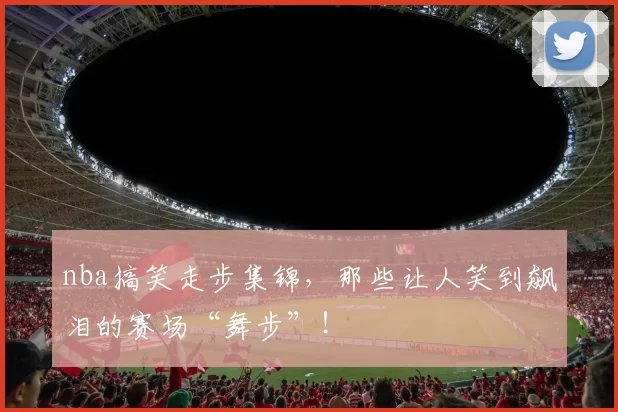 nba搞笑走步集锦,那些让人笑到飙泪的赛场“舞步”!