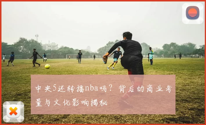 中央5还转播nba吗?背后的商业考量与文化影响揭秘