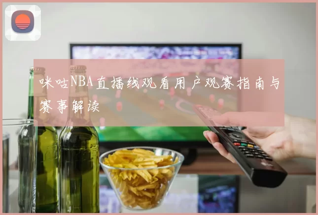 咪咕NBA直播线观看用户观赛指南与赛事解读