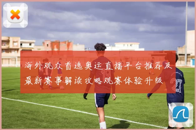 海外观众首选奥运直播平台推荐及最新赛事解读攻略观赛体验升级